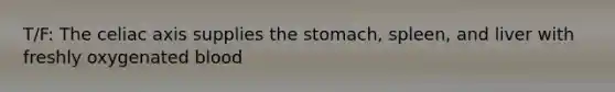 T/F: The celiac axis supplies the stomach, spleen, and liver with freshly oxygenated blood