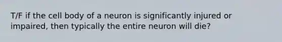 T/F if the cell body of a neuron is significantly injured or impaired, then typically the entire neuron will die?