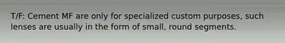 T/F: Cement MF are only for specialized custom purposes, such lenses are usually in the form of small, round segments.