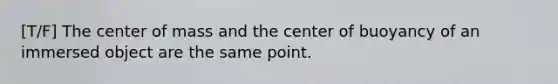 [T/F] The center of mass and the center of buoyancy of an immersed object are the same point.