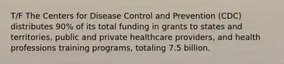 T/F The Centers for Disease Control and Prevention (CDC) distributes 90% of its total funding in grants to states and territories, public and private healthcare providers, and health professions training programs, totaling 7.5 billion.