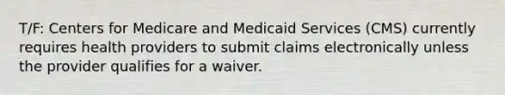 T/F: Centers for Medicare and Medicaid Services (CMS) currently requires health providers to submit claims electronically unless the provider qualifies for a waiver.