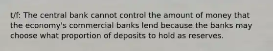 t/f: The central bank cannot control the amount of money that the economy's commercial banks lend because the banks may choose what proportion of deposits to hold as reserves.