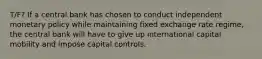 T/F? If a central bank has chosen to conduct independent monetary policy while maintaining fixed exchange rate regime, the central bank will have to give up international capital mobility and impose capital controls.