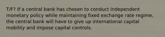 T/F? If a central bank has chosen to conduct independent monetary policy while maintaining fixed exchange rate regime, the central bank will have to give up international capital mobility and impose capital controls.