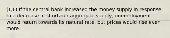 (T/F) If the central bank increased the money supply in response to a decrease in short-run aggregate supply, unemployment would return towards its natural rate, but prices would rise even more.