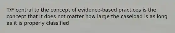 T/F central to the concept of evidence-based practices is the concept that it does not matter how large the caseload is as long as it is properly classified