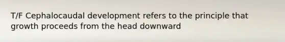 T/F Cephalocaudal development refers to the principle that growth proceeds from the head downward