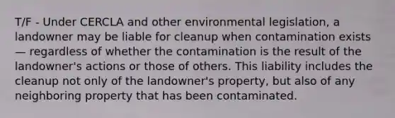 T/F - Under CERCLA and other environmental legislation, a landowner may be liable for cleanup when contamination exists — regardless of whether the contamination is the result of the landowner's actions or those of others. This liability includes the cleanup not only of the landowner's property, but also of any neighboring property that has been contaminated.