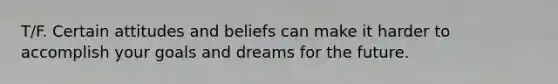 T/F. Certain attitudes and beliefs can make it harder to accomplish your goals and dreams for the future.