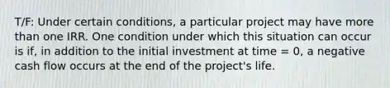 T/F: Under certain conditions, a particular project may have more than one IRR. One condition under which this situation can occur is if, in addition to the initial investment at time = 0, a negative cash flow occurs at the end of the project's life.