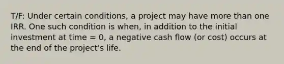 T/F: Under certain conditions, a project may have more than one IRR. One such condition is when, in addition to the initial investment at time = 0, a negative cash flow (or cost) occurs at the end of the project's life.