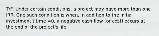 T/F: Under certain conditions, a project may have more than one IRR. One such condition is when, in addition to the initial investment t time =0, a negative cash flow (or cost) occurs at the end of the project's life