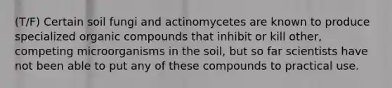 (T/F) Certain soil fungi and actinomycetes are known to produce specialized organic compounds that inhibit or kill other, competing microorganisms in the soil, but so far scientists have not been able to put any of these compounds to practical use.