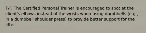 T/F. The Certified Personal Trainer is encouraged to spot at the client's elbows instead of the wrists when using dumbbells (e.g., in a dumbbell shoulder press) to provide better support for the lifter.