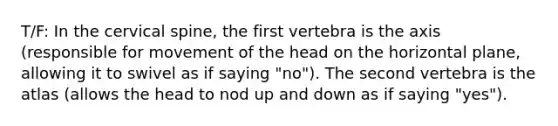 T/F: In the cervical spine, the first vertebra is the axis (responsible for movement of the head on the horizontal plane, allowing it to swivel as if saying "no"). The second vertebra is the atlas (allows the head to nod up and down as if saying "yes").