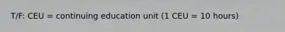 T/F: CEU = continuing education unit (1 CEU = 10 hours)