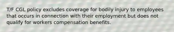 T/F CGL policy excludes coverage for bodily injury to employees that occurs in connection with their employment but does not qualify for workers compensation benefits.