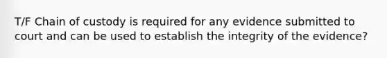 T/F Chain of custody is required for any evidence submitted to court and can be used to establish the integrity of the evidence?