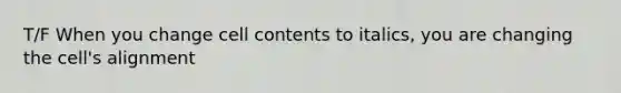 T/F When you change cell contents to italics, you are changing the cell's alignment