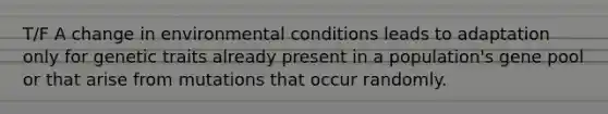 T/F A change in environmental conditions leads to adaptation only for genetic traits already present in a population's gene pool or that arise from mutations that occur randomly.