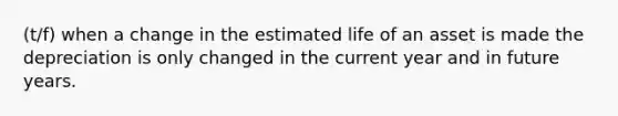 (t/f) when a change in the estimated life of an asset is made the depreciation is only changed in the current year and in future years.