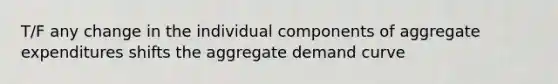 T/F any change in the individual components of aggregate expenditures shifts the aggregate demand curve