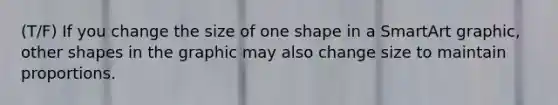 (T/F) If you change the size of one shape in a SmartArt graphic, other shapes in the graphic may also change size to maintain proportions.