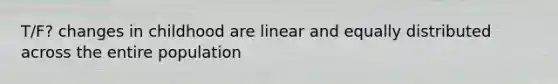 T/F? changes in childhood are linear and equally distributed across the entire population