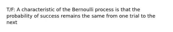 T/F: A characteristic of the Bernoulli process is that the probability of success remains the same from one trial to the next