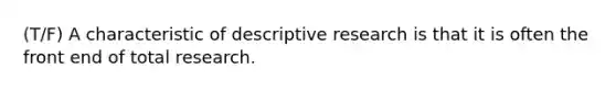 (T/F) A characteristic of descriptive research is that it is often the front end of total research.