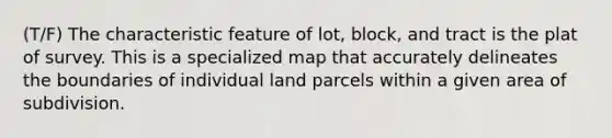 (T/F) The characteristic feature of lot, block, and tract is the plat of survey. This is a specialized map that accurately delineates the boundaries of individual land parcels within a given area of subdivision.