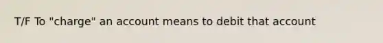 T/F To "charge" an account means to debit that account