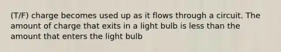 (T/F) charge becomes used up as it flows through a circuit. The amount of charge that exits in a light bulb is less than the amount that enters the light bulb