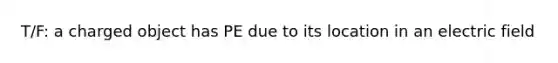 T/F: a charged object has PE due to its location in an electric field