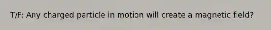 T/F: Any charged particle in motion will create a magnetic field?
