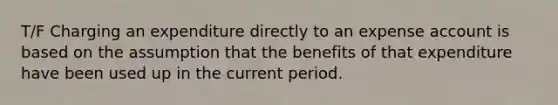 T/F Charging an expenditure directly to an expense account is based on the assumption that the benefits of that expenditure have been used up in the current period.