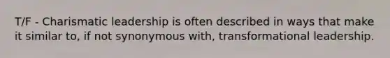 T/F - Charismatic leadership is often described in ways that make it similar to, if not synonymous with, transformational leadership.