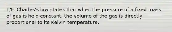 T/F: Charles's law states that when the pressure of a fixed mass of gas is held constant, the volume of the gas is directly proportional to its Kelvin temperature.