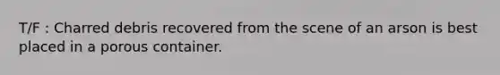 T/F : Charred debris recovered from the scene of an arson is best placed in a porous container.
