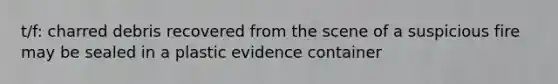 t/f: charred debris recovered from the scene of a suspicious fire may be sealed in a plastic evidence container