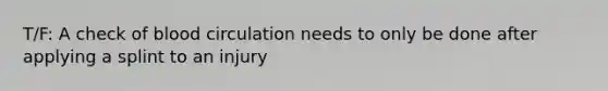 T/F: A check of blood circulation needs to only be done after applying a splint to an injury