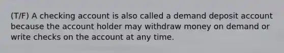 (T/F) A checking account is also called a demand deposit account because the account holder may withdraw money on demand or write checks on the account at any time.