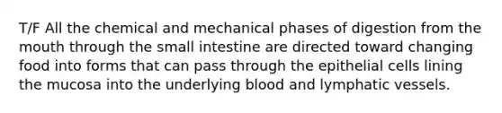 T/F All the chemical and mechanical phases of digestion from <a href='https://www.questionai.com/knowledge/krBoWYDU6j-the-mouth' class='anchor-knowledge'>the mouth</a> through the small intestine are directed toward changing food into forms that can pass through the epithelial cells lining the mucosa into the underlying blood and <a href='https://www.questionai.com/knowledge/ki6sUebkzn-lymphatic-vessels' class='anchor-knowledge'>lymphatic vessels</a>.