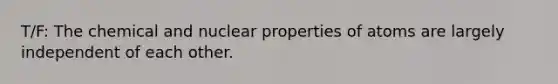 T/F: The chemical and nuclear properties of atoms are largely independent of each other.