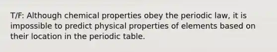 T/F: Although chemical properties obey the periodic law, it is impossible to predict physical properties of elements based on their location in the periodic table.