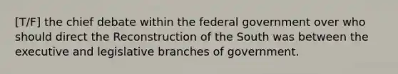 [T/F] the chief debate within the federal government over who should direct the Reconstruction of the South was between the executive and legislative branches of government.