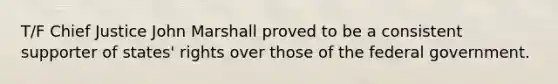 T/F Chief Justice John Marshall proved to be a consistent supporter of states' rights over those of the federal government.