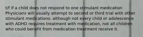 t/f if a child does not respond to one stimulant medication Physicians will usually attempt to second or third trial with other stimulant medications. although not every child or adolescence with ADHD requires treatment with medication, not all children who could benefit from medication treatment receive it.