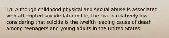 T/F Although childhood physical and sexual abuse is associated with attempted suicide later in life, the risk is relatively low considering that suicide is the twelfth leading cause of death among teenagers and young adults in the United States.